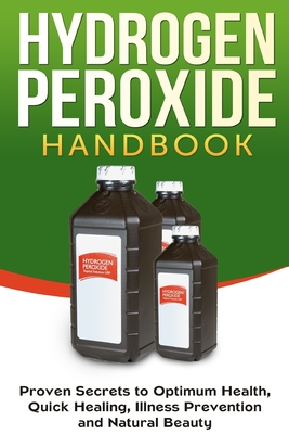 Hydrogen Peroxide Handbook: Proven Secrets to Optimum Health, Quick Healing, Illness Prevention and Natural Beauty Cover Image