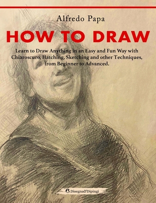 How to Draw: Learn to Draw Anything in an Easy and Fun Way with Chiaroscuro, Hatching, Sketching and other Techniques, from Beginne Cover Image