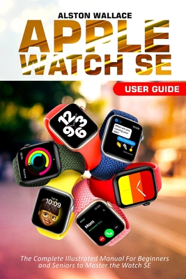 Apple Watch SE User Guide: The Complete Illustrated Manual For Beginners and Seniors to Master the Watch SE Cover Image
