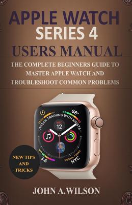 Apple Watch Series 4 Users Manual: The Complete Beginners Guide to Master Apple Watch and Troubleshoot Common Problems By John A. Wilson Cover Image