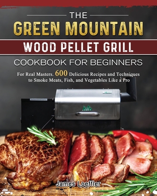 The Green Mountain Wood Pellet Grill Cookbook for Beginners: For Real Masters. 600 Delicious Recipes and Techniques to Smoke Meats, Fish, and Vegetabl Cover Image