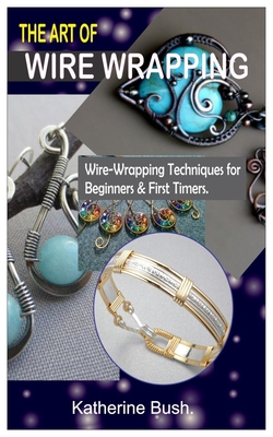 The Art of Wire Wrapping.: Wire-Wrapping Techniques for Beginners & First Timers. By Katherine Bush Cover Image
