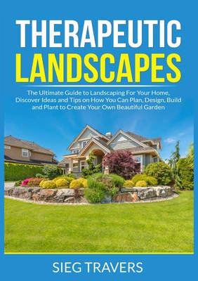 Therapeutic Landscapes: The Ultimate Guide to Landscaping For Your Home, Discover Ideas and Tips on How You Can Plan, Design, Build and Plant Cover Image