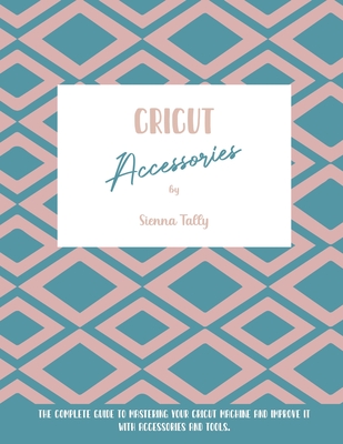 Cricut Accessories: The Complete Guide To Mastering Your Cricut Machine And Improve It With Accessories And Tools By Sienna Tally Cover Image