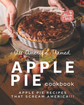 All America Themed Apple Pie Cookbook: Apple Pie Recipes that Scream America!!! By Alicia T. White Cover Image