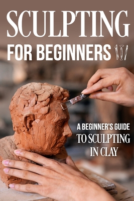 Sculpting for Beginners: A Beginner's Guide to Sculpting In Clay: Guide to Sculpt Clay Cover Image