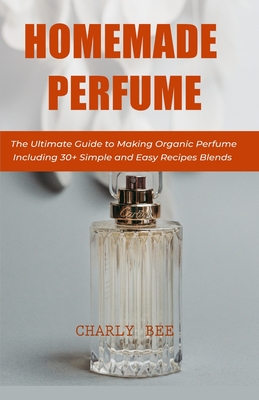 Homemade Perfume: The Ultimate Guide to Making Organic Perfume Including 30+ Simple and Easy Recipes Blends By Charly Bee Cover Image