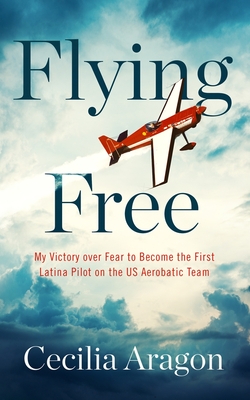 Flying Free: My Victory Over Fear to Become the First Latina Pilot on the Us Aerobatic Team By Cecilia Aragon Cover Image
