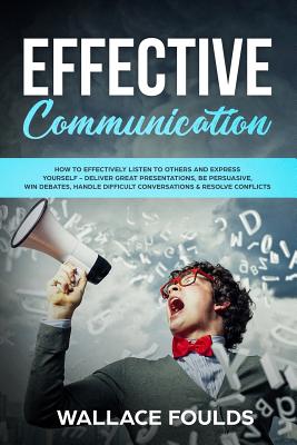 Effective Communication: How to Effectively Listen to Others and Express Yourself - Deliver Great Presentations, Be Persuasive, Win Debates, Ha By Wallace Foulds Cover Image