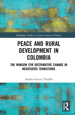 Peace and Rural Development in Colombia: The Window for Distributive Change in Negotiated Transitions (Routledge Studies in Latin American Politics) By Andrés García Trujillo Cover Image