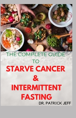 The Complete Guide to Starve Cancer & Intermittent Fasting: How To Survive Cancer Without Starving Yourself By Patrick Jeff Cover Image