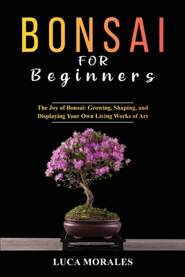 Bonsai for Beginners: The Joy of Bonsai: Growing, Shaping, and Displaying Your Own Living Works of Art By Luca Morales Cover Image