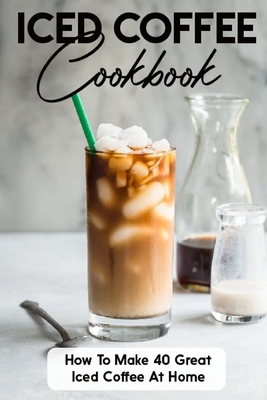 Iced Coffee Cookbook How To Make 40 Great Iced Coffee At Home: Iced Coffee Cup Cover Image