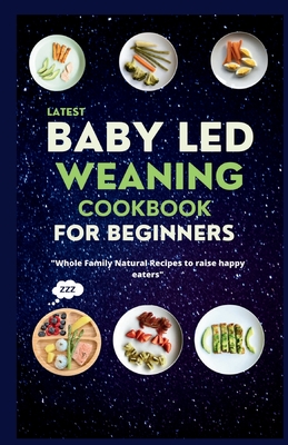 Latest Baby Led Weaning Cookbook For Beginners: Whole Family Natural Recipes to Raise Happy Eaters