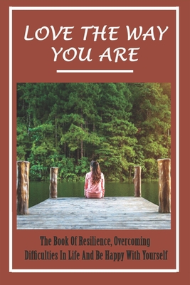 Love The Way You Are: The Book Of Resilience, Overcoming Difficulties In Life And Be Happy With Yourself: Ways To Find Your True Self