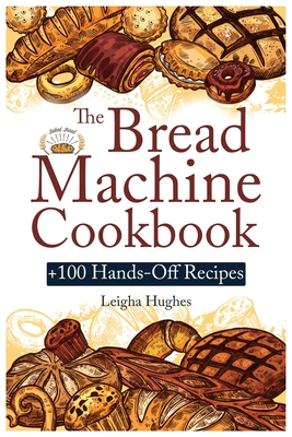 The Bread Machine Cookbook: +100 Hands-Off Recipes for Perfect Homemade Bread Unlock the Full Potential Of Your Bread Machine. By Leigha Hughes Cover Image