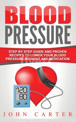 Blood Pressure: Step By Step Guide And Proven Recipes To Lower Your Blood Pressure Without Any Medication By John Carter Cover Image