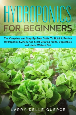 Hydroponics for Beginners: The Complete and Step-By-Step Guide to Build a Perfect Hydroponics System and Start Growing Fruits, Vegetables, and He By Larry Delle Querce Cover Image