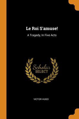 Le Roi s'Amuse!: A Tragedy, in Five Acts By Victor Hugo Cover Image