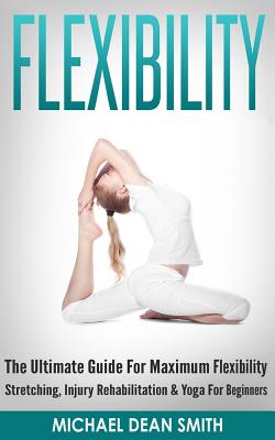 Flexibility: The Ultimate Guide For Maximum Flexibility - Stretching, Injury Rehabilitation & Yoga For Beginners Cover Image