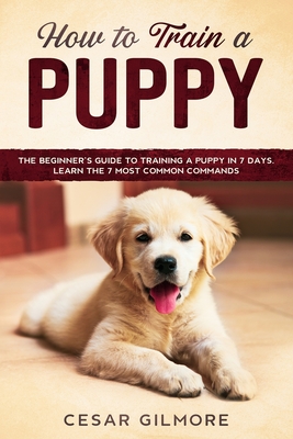 How to Train A Puppy: The Beginner's Guide to Training A Puppy In 7 Days. Learn the 7 Most Common Commands Cover Image