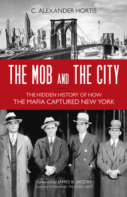 The Mob and the City: The Hidden History of How the Mafia Captured New York By C. Alexander Hortis, James B. Jacobs (Foreword by) Cover Image