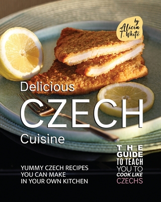Delicious Czech Cuisine: Yummy Czech Recipes You Can Make in Your Own Kitchen By Alicia T. White Cover Image