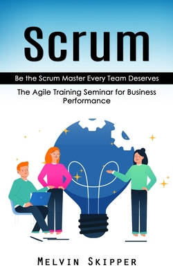 Scrum: Be the Scrum Master Every Team Deserves (The Agile Training Seminar for Business Performance) Cover Image