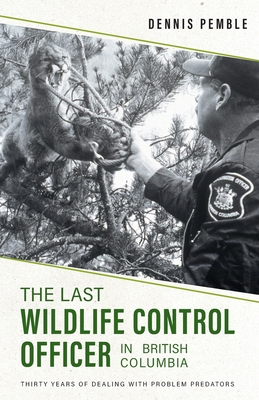The Last Wildlife Control Officer in British Columbia: Thirty Years of Dealing with Problem Predators By Dennis Pemble, Karen Pemble Cover Image