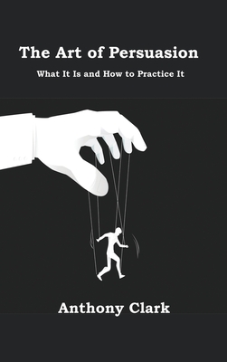 The Art of Persuasion: What It Is and How to Practice It By Anthony Clark Cover Image
