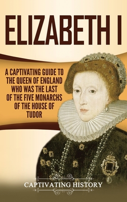 Elizabeth I: A Captivating Guide to the Queen of England Who Was the Last of the Five Monarchs of the House of Tudor By Captivating History Cover Image