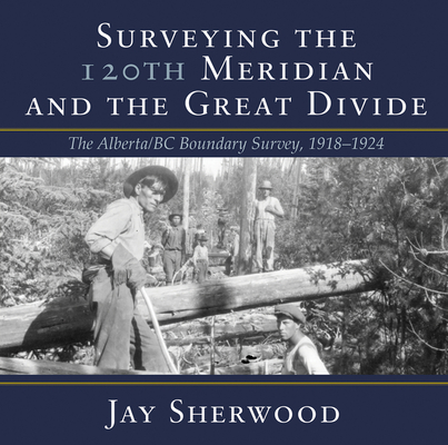 Surveying the 120th Meridian and the Great Divide: The Alberta/BC Boundary Survey, 1918–1924 By Jay Sherwood Cover Image
