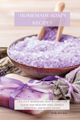 Homemade Soaps Recipes: Creative Homemade Soap Recipes for Clean and Healthy Skin, Energy Boosting and Happy Living By Kelly Harrison Cover Image