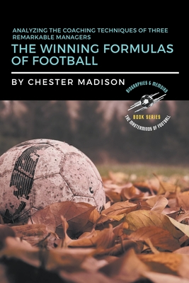 The Winning Formulas of Football: Analyzing the Coaching Techniques of Three Remarkable Managers (The Masterminds of Football: Biographies & Memoirs #2)