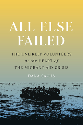 All Else Failed: The Unlikely Volunteers at the Heart of the Migrant Aid Crisis By Dana Sachs Cover Image