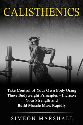 Calisthenics: Take Control of Your Own Body Using These Bodyweight Principles - Increase Your Strength and Build Muscle Mass Rapidly Cover Image