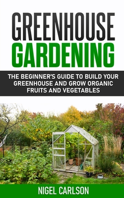 Greenhouse Gardening: The Beginner's Guide to Build Your Greenhouse and Grow Organic Fruits and Vegetables By Nigel Carlson Cover Image