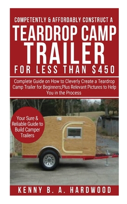 Competently&affordably Construct a Teardrop Camp Trailer for Less Than $450: Complete Guide Onhow to Cleverlycreate a Teardrop Camp Trailer Forbeginne Cover Image