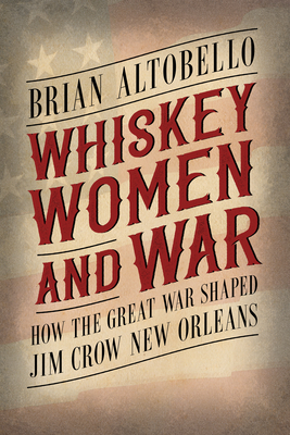 Whiskey, Women, and War: How the Great War Shaped Jim Crow New Orleans By Brian Altobello Cover Image