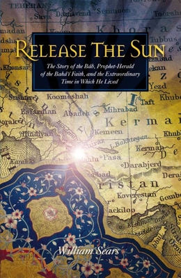 Release the Sun: The Story of the Bab, Prophet Herald of the Baha'i Faith, and the Extraordinary Time in Which He Lived Cover Image