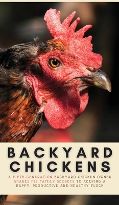 Backyard Chickens: A Fifth-Generation Backyard Chicken Owner Shares His Family Secrets To Keeping A Happy, Productive & Healthy Flock Cover Image