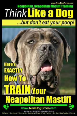 Neapolitan Mastiff, Neapolitan Mastiff Training Think Like a Dog...but don't eat your poop!: Here's EXACTLY How To TRAIN Your Neapolitan Mastiff