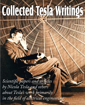 Collected Tesla Writings; Scientific Papers and Articles by Tesla and Others about Tesla's Work Primarily in the Field of Electrical Engineering By Nikola Tesla Cover Image