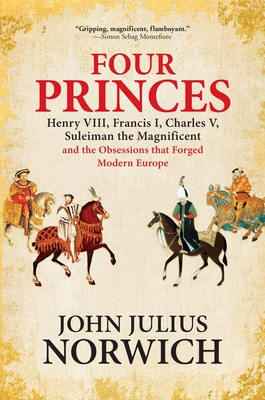 Four Princes: Henry VIII, Francis I, Charles V, Suleiman the Magnificent and the Obsessions That Forged Modern Europe By John Julius Norwich Cover Image