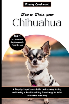 How to Train Your Chihuahua: Step-by-Step Expert Guide to Grooming, Caring, and Raising a Small Breed Dog from Puppy to Adult to Behave Positively Cover Image