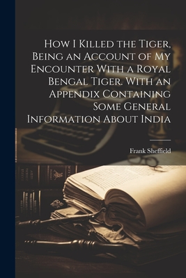 How I Killed the Tiger, Being an Account of my Encounter With a Royal Bengal Tiger. With an Appendix Containing Some General Information About India Cover Image