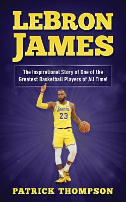 LeBron James: The Inspirational Story of One of the Greatest Basketball Players of All Time! (NBA Legends #3)