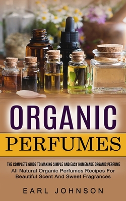 Organic Perfumes: The Complete Guide To Making Simple And Easy Homemade Organic Perfume (All Natural Organic Perfumes Recipes For Beauti Cover Image