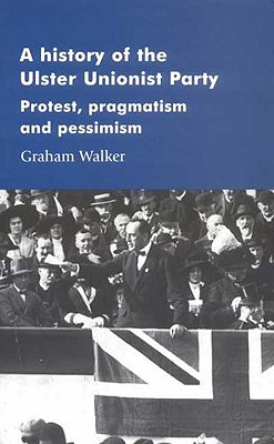 A History of the Ulster Unionist Party: Protest, Pragmatism and Pessimism (Manchester Studies in Modern History) By Graham Walker Cover Image