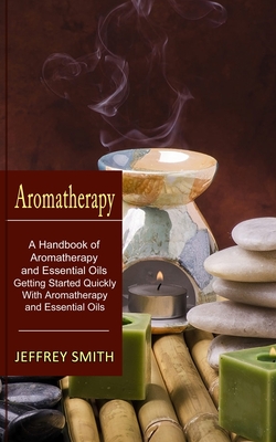 Aromatherapy: A Handbook of Aromatherapy and Essential Oils (Getting Started Quickly With Aromatherapy and Essential Oils) By Jeffrey Smith Cover Image